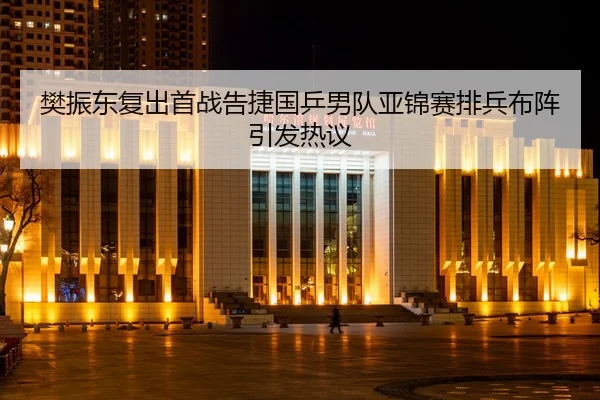 樊振东复出首战告捷国乒男队亚锦赛排兵布阵引发热议
