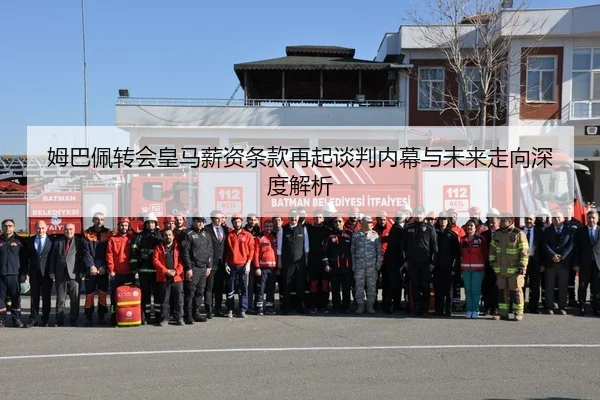 姆巴佩转会皇马薪资条款再起谈判内幕与未来走向深度解析